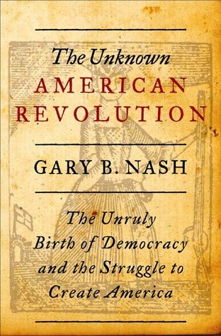 The Unknown American Revolution: The Unruly Birth of Of Democracy and the Struggle to Create America, by Gary B. Nash